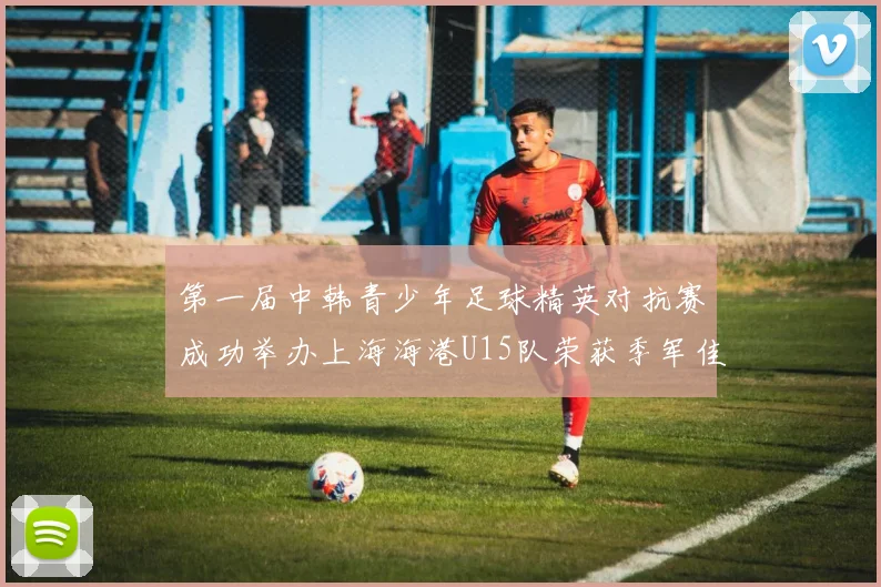 第一届中韩青少年足球精英对抗赛成功举办上海海港U15队荣获季军佳绩