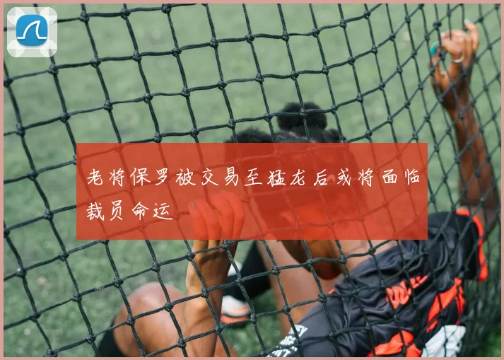 老将保罗被交易至猛龙后或将面临裁员命运