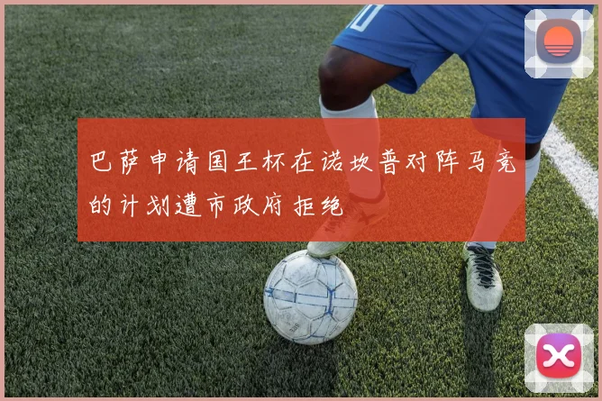 巴萨申请国王杯在诺坎普对阵马竞的计划遭市政府拒绝