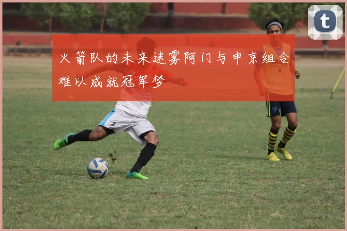 火箭队的未来迷雾阿门与申京组合难以成就冠军梦