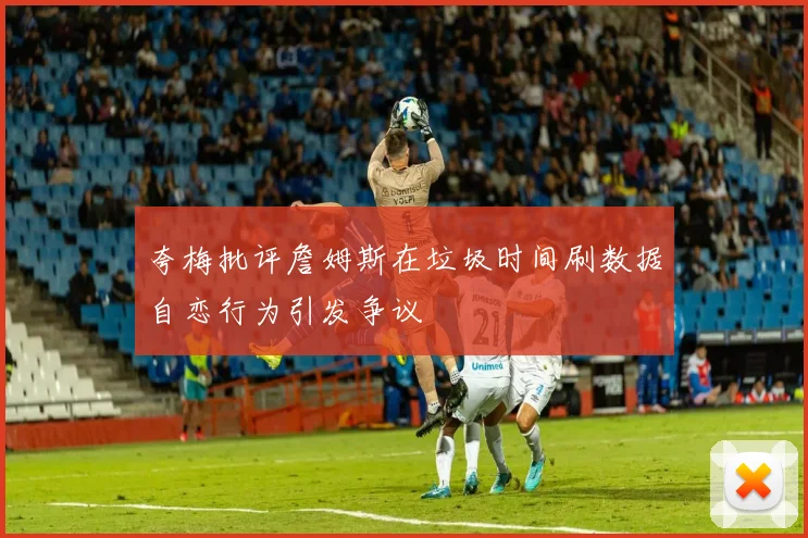 夸梅批评詹姆斯在垃圾时间刷数据自恋行为引发争议