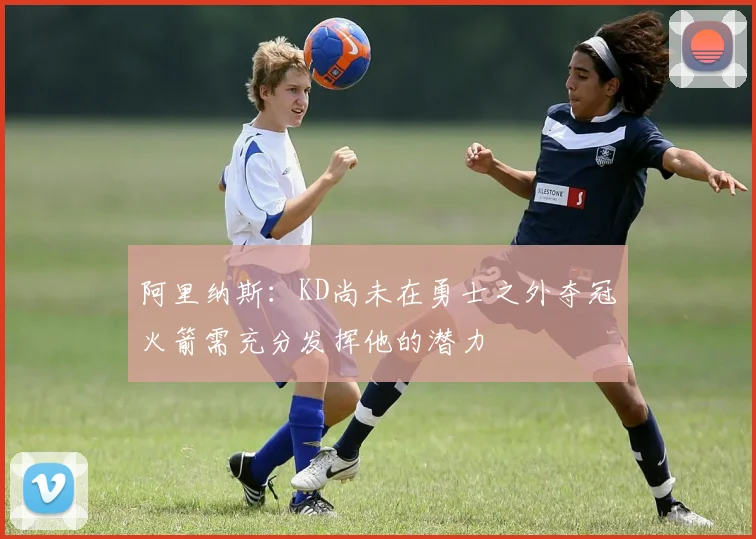 阿里纳斯：KD尚未在勇士之外夺冠火箭需充分发挥他的潜力