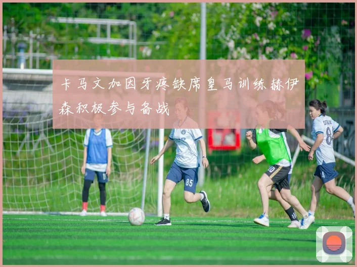 卡马文加因牙疼缺席皇马训练赫伊森积极参与备战