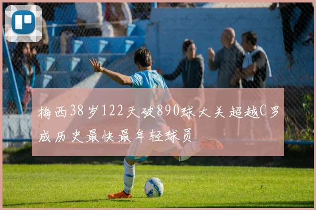 梅西38岁122天破890球大关超越C罗成历史最快最年轻球员