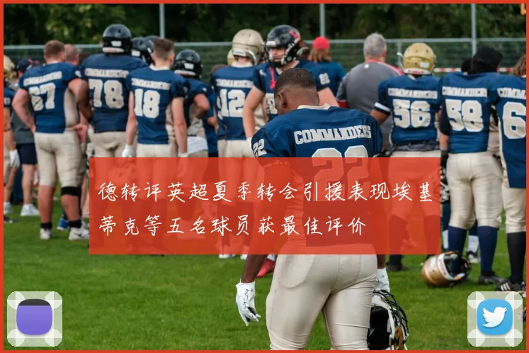 德转评英超夏季转会引援表现埃基蒂克等五名球员获最佳评价