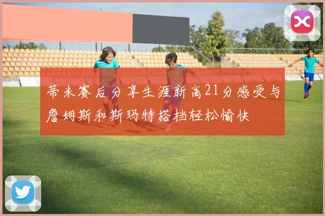 蒂米赛后分享生涯新高21分感受与詹姆斯和斯玛特搭档轻松愉快