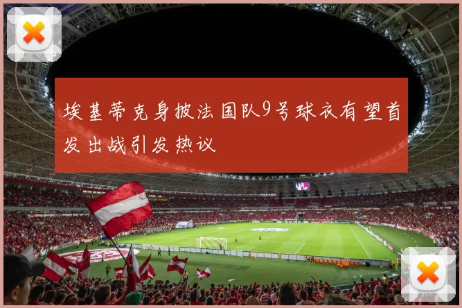埃基蒂克身披法国队9号球衣有望首发出战引发热议
