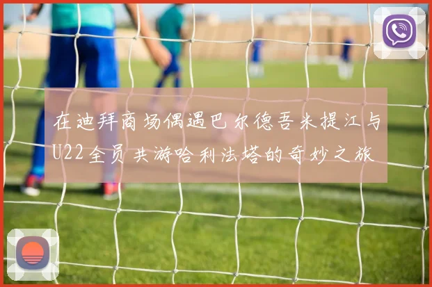 在迪拜商场偶遇巴尔德吾米提江与U22全员共游哈利法塔的奇妙之旅