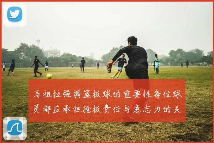 马祖拉强调篮板球的重要性每位球员都应承担抢板责任与意志力的关系