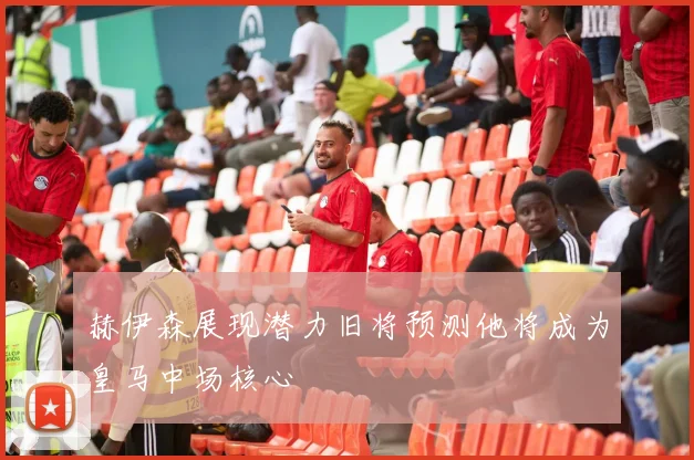 赫伊森展现潜力旧将预测他将成为皇马中场核心