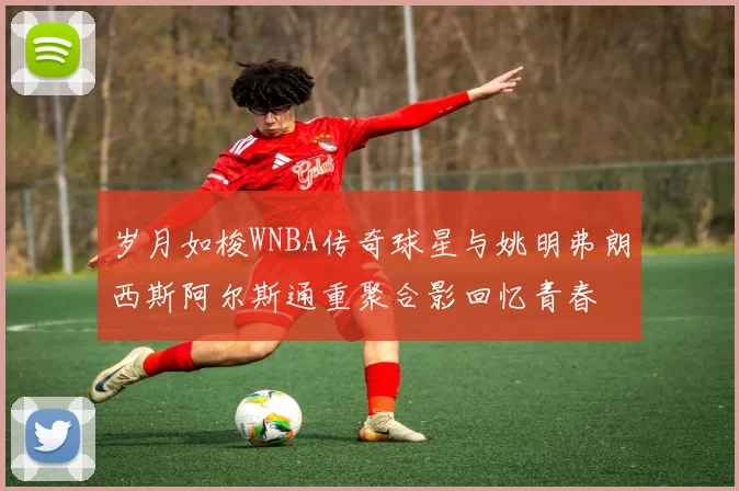 岁月如梭WNBA传奇球星与姚明弗朗西斯阿尔斯通重聚合影回忆青春
