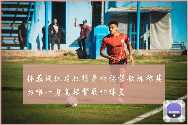 林葳谈狄龙独特身材优势教练称其为唯一身高超臂展的球员