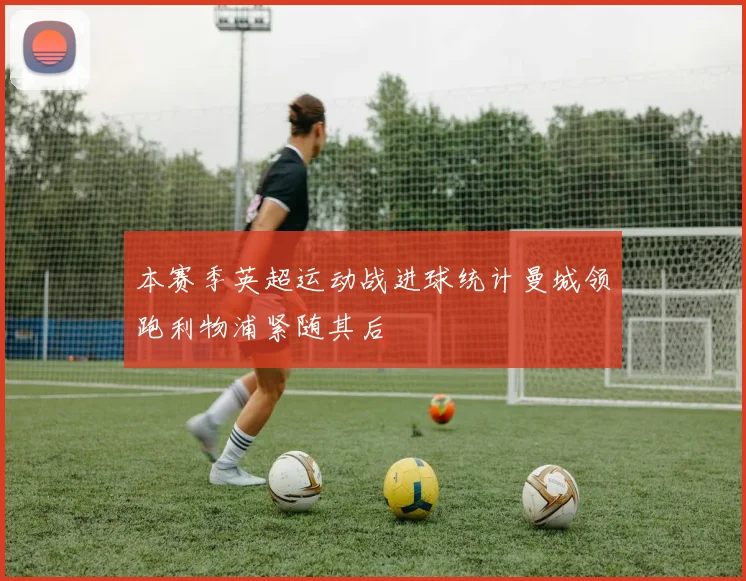 本赛季英超运动战进球统计曼城领跑利物浦紧随其后