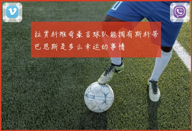 拉贾科维奇豪言球队能拥有斯科蒂巴恩斯是多么幸运的事情